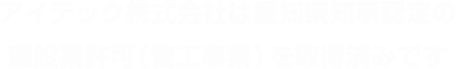 アイテック株式会社は愛知県知事認定の建設業許可（管工事業）を取得済みです